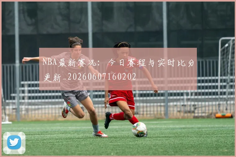 NBA最新赛况：今日赛程与实时比分更新_20260607160202