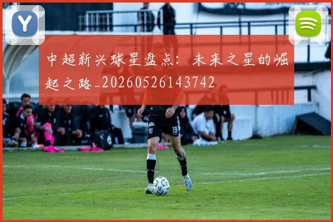 中超新兴球星盘点:未来之星的崛起之路_20260526143742