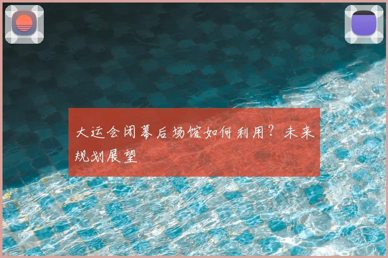 大运会闭幕后场馆如何利用?未来规划展望