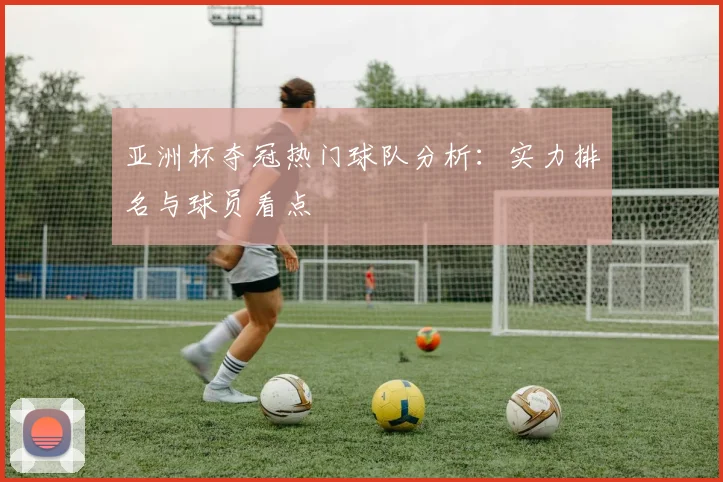 亚洲杯夺冠热门球队分析:实力排名与球员看点
