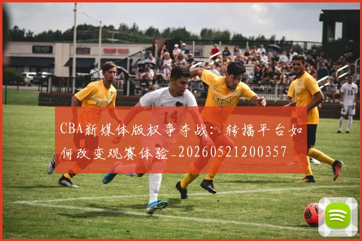 CBA新媒体版权争夺战:转播平台如何改变观赛体验_20260521200357