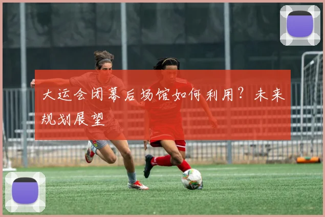 大运会闭幕后场馆如何利用?未来规划展望