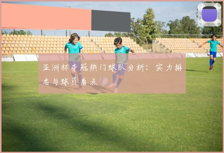 亚洲杯夺冠热门球队分析:实力排名与球员看点