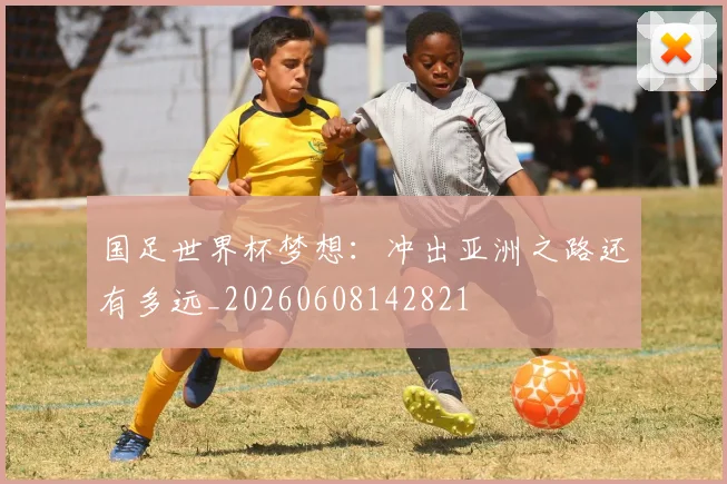 国足世界杯梦想:冲出亚洲之路还有多远_20260608142821