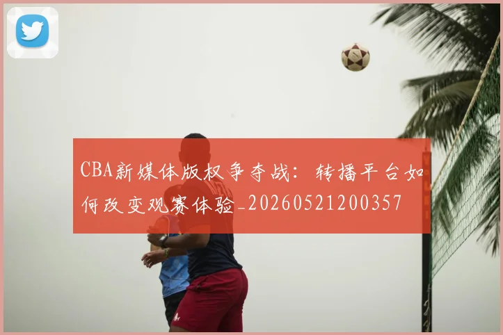 CBA新媒体版权争夺战：转播平台如何改变观赛体验_20260521200357