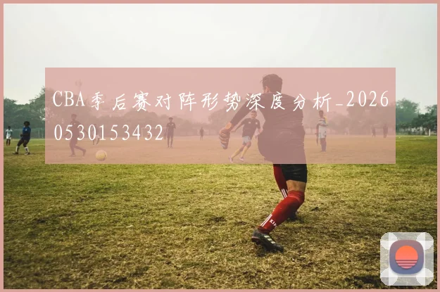 CBA季后赛对阵形势深度分析_20260530153432